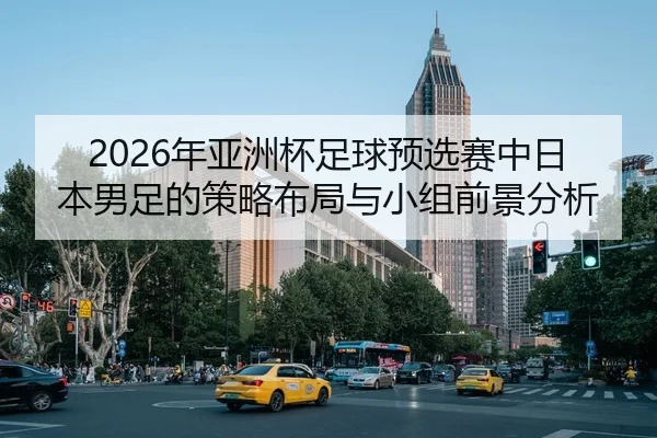 2026年亚洲杯足球预选赛中日本男足的策略布局与小组前景分析