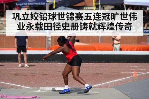 巩立姣铅球世锦赛五连冠旷世伟业永载田径史册铸就辉煌传奇