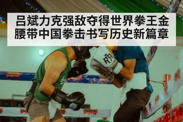 吕斌力克强敌夺得世界拳王金腰带中国拳击书写历史新篇章